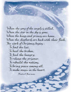 When the song of the angels is stilled, When the star in the sky is gone, When the kings and princes are home, When the shepherds are back with their flock, The work of Christmas begins: To find the lost, To heal the broken, To feed the hungry, To release the prisoner, To rebuild the nations, To bring peace among all, To make music in the heart. - Howard Thurman