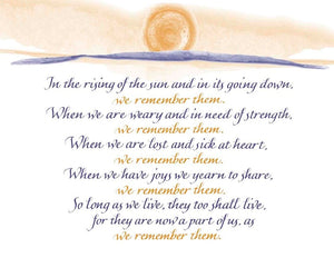 In the rising of the sun and in its going down, we remember them. When we are weary and in need of strength, we remember them. When we are lost and sick at heart, we remember them. When we have joys we yearn to share, we remember them. So long as we live, they too shall live, for they are now a part of us, as we remember them. - Rabbi's Prayer 