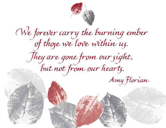  We forever carry the burning ember of those we love within us. They are gone from our sight, but not from our hearts. - Amy Florian